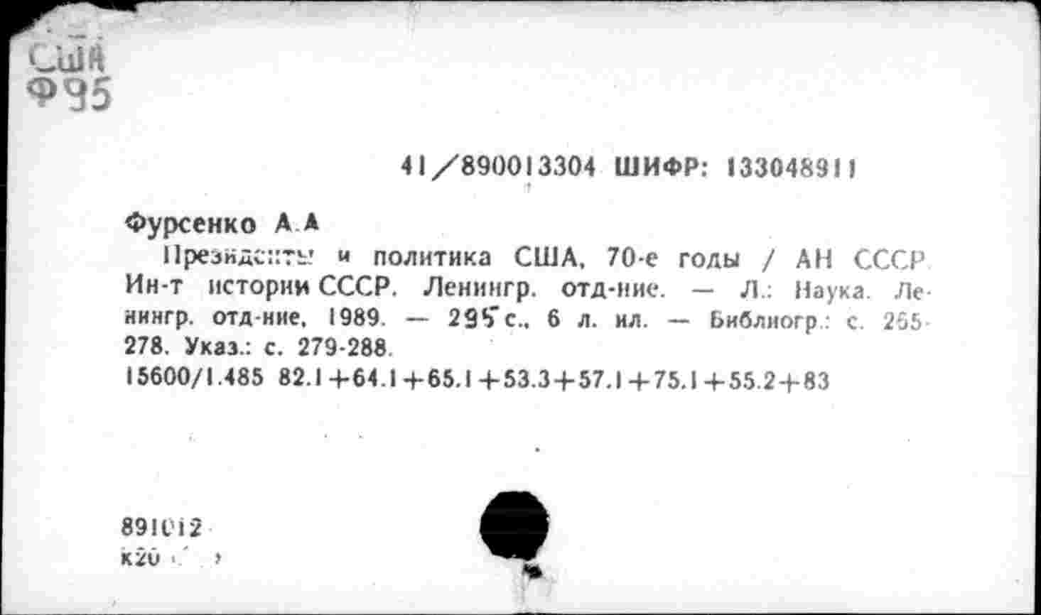 ﻿СЫЙ
Ф35
41/890013304 ШИФР: 1330483И
1
Фурсенко А А
Президенту и политика США, 70-е голы / АН СССР Ин-т истории СССР. Ленингр. отд-ние. — Л.: Наука. Ле нингр. отд-ние, 1989 — 298'с., 6 л. ил. — Библиогр • с. 265 278. Указ.: с. 279-288
15600/1.485 82.1 +64.1 + 65.1 +53.3 + 57.1 + 75.1 + 55.2+83
891012
к2и • '